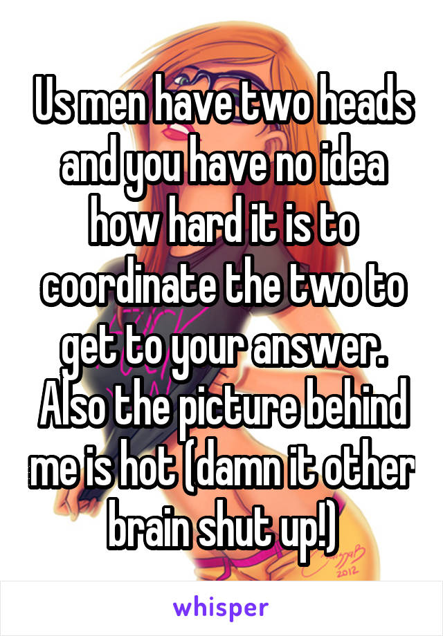 Us men have two heads and you have no idea how hard it is to coordinate the two to get to your answer. Also the picture behind me is hot (damn it other brain shut up!)