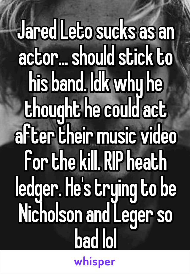 Jared Leto sucks as an actor... should stick to his band. Idk why he thought he could act after their music video for the kill. RIP heath ledger. He's trying to be Nicholson and Leger so bad lol