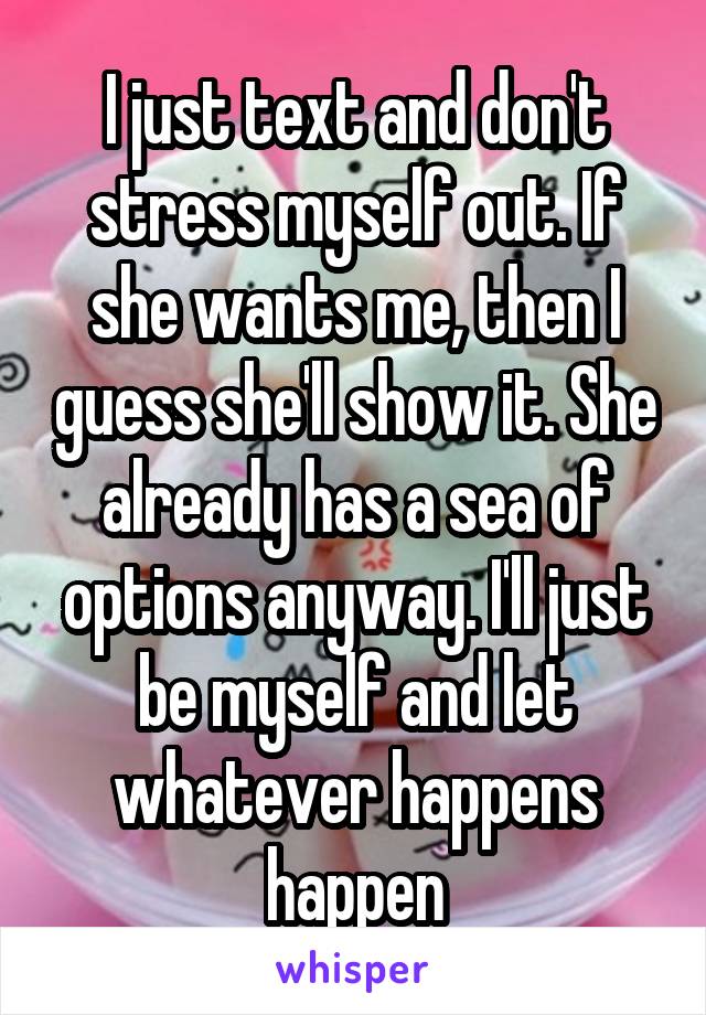 I just text and don't stress myself out. If she wants me, then I guess she'll show it. She already has a sea of options anyway. I'll just be myself and let whatever happens happen