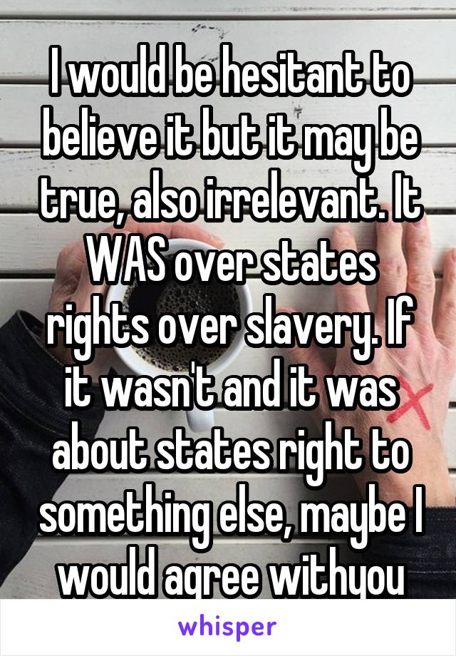 I would be hesitant to believe it but it may be true, also irrelevant. It WAS over states rights over slavery. If it wasn't and it was about states right to something else, maybe I would agree withyou