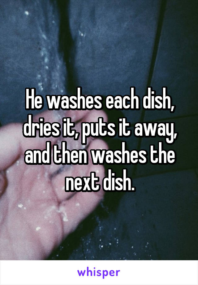 He washes each dish, dries it, puts it away, and then washes the next dish.