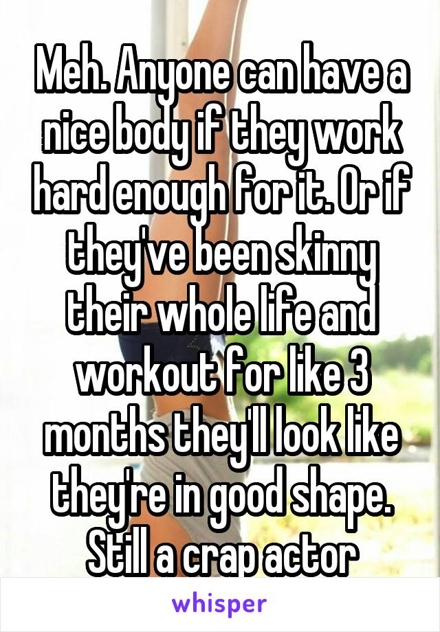 Meh. Anyone can have a nice body if they work hard enough for it. Or if they've been skinny their whole life and workout for like 3 months they'll look like they're in good shape. Still a crap actor