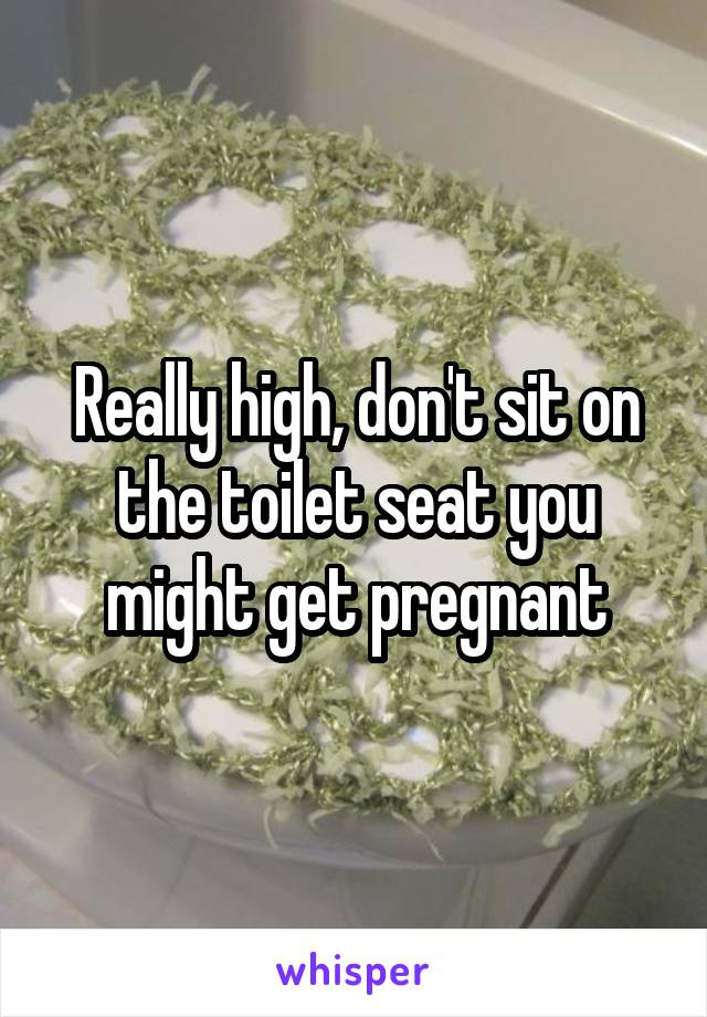 Really high, don't sit on the toilet seat you might get pregnant