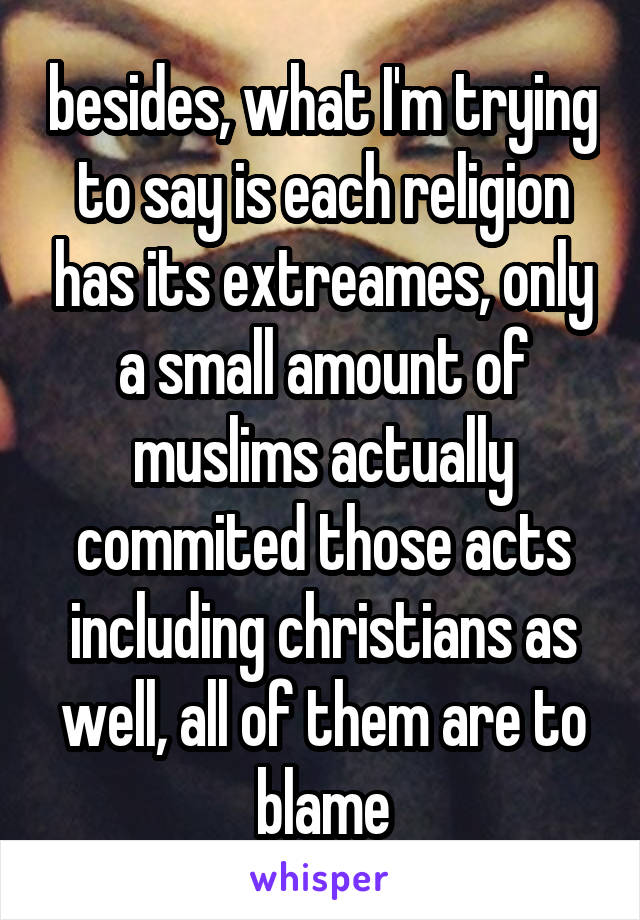 besides, what I'm trying to say is each religion has its extreames, only a small amount of muslims actually commited those acts including christians as well, all of them are to blame