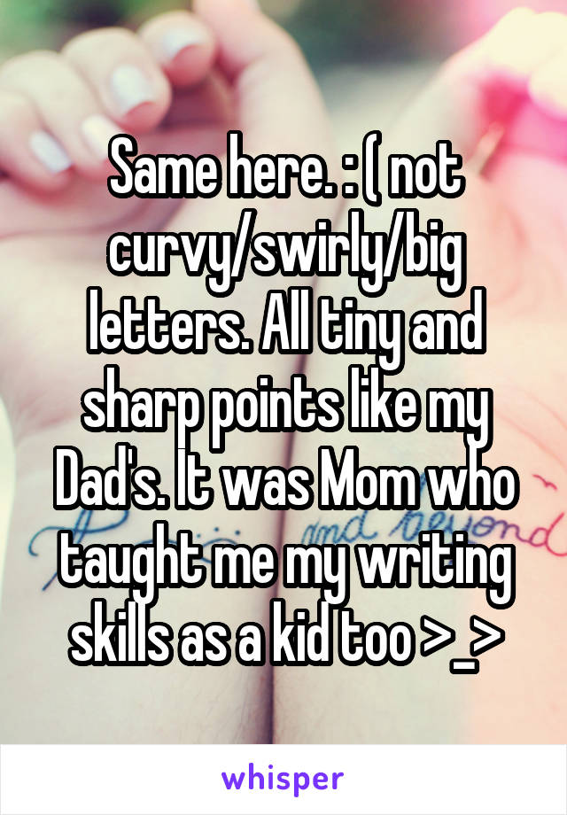 Same here. : ( not curvy/swirly/big letters. All tiny and sharp points like my Dad's. It was Mom who taught me my writing skills as a kid too >_>