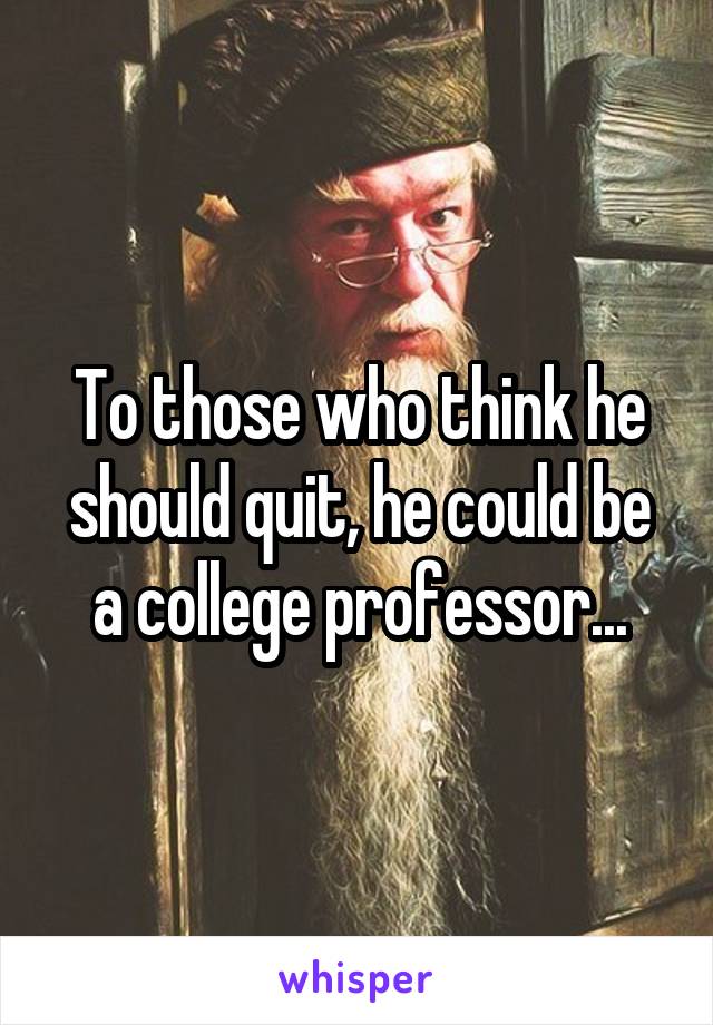 To those who think he should quit, he could be a college professor...