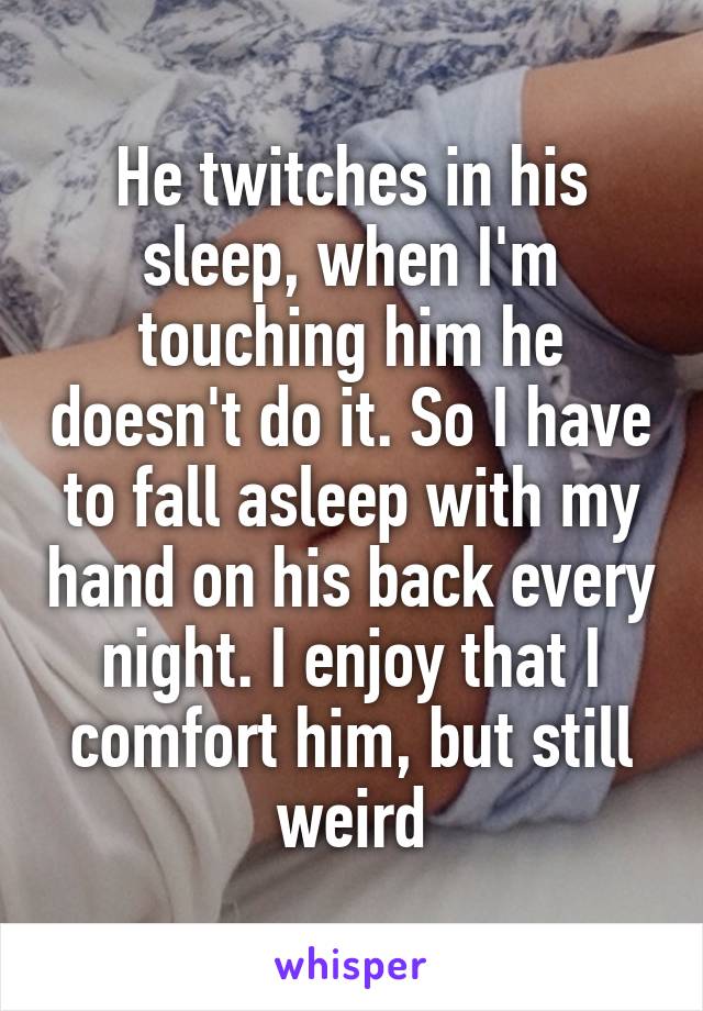 He twitches in his sleep, when I'm touching him he doesn't do it. So I have to fall asleep with my hand on his back every night. I enjoy that I comfort him, but still weird