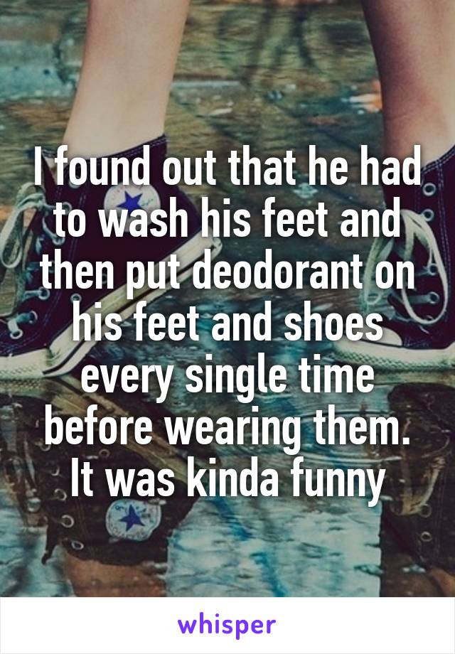 I found out that he had to wash his feet and then put deodorant on his feet and shoes every single time before wearing them. It was kinda funny