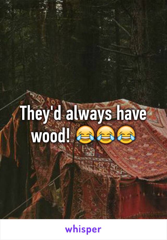 They'd always have wood! 😂😂😂