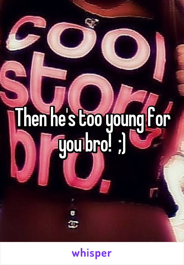 Then he's too young for you bro!  ;)