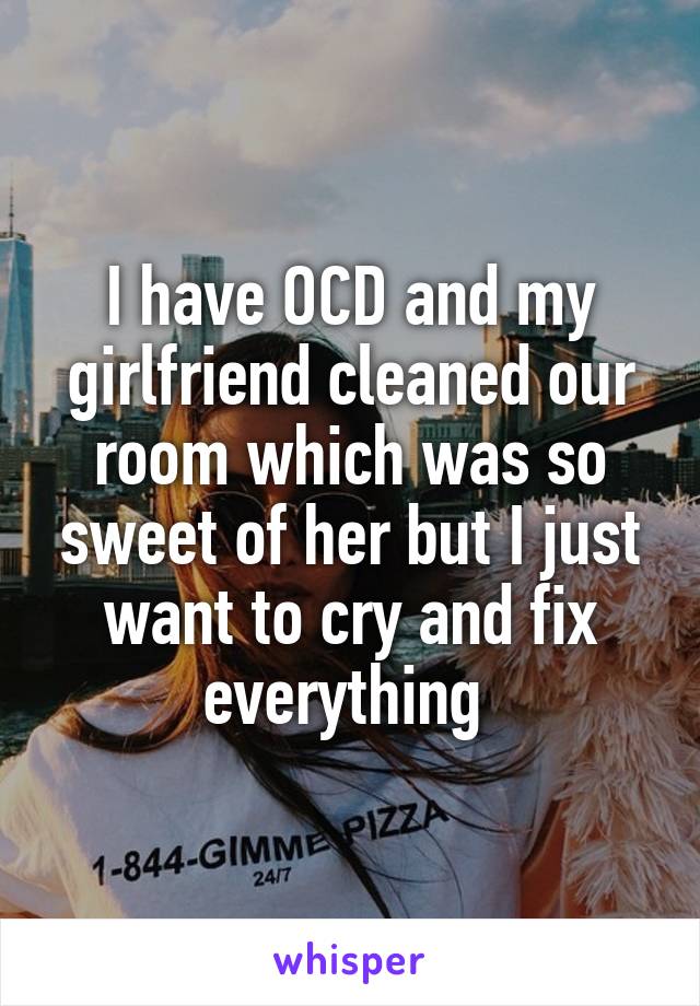 I have OCD and my girlfriend cleaned our room which was so sweet of her but I just want to cry and fix everything 