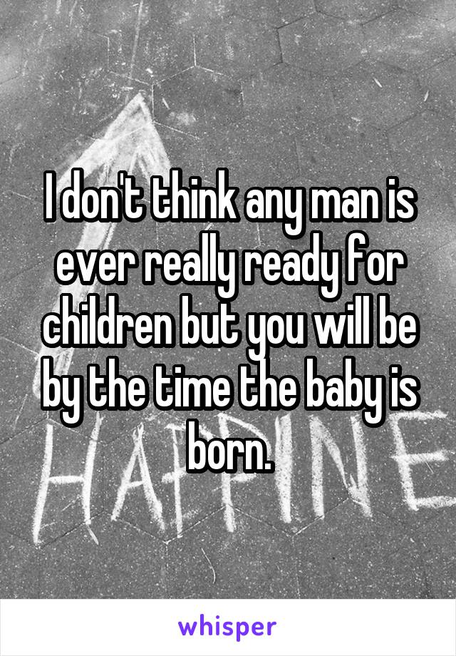 I don't think any man is ever really ready for children but you will be by the time the baby is born.