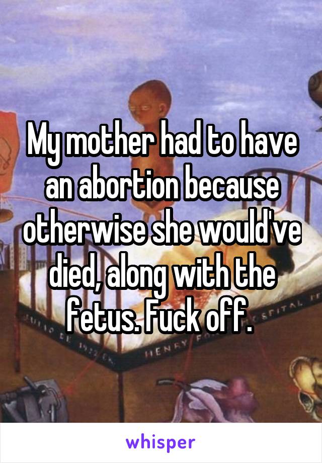 My mother had to have an abortion because otherwise she would've died, along with the fetus. Fuck off. 