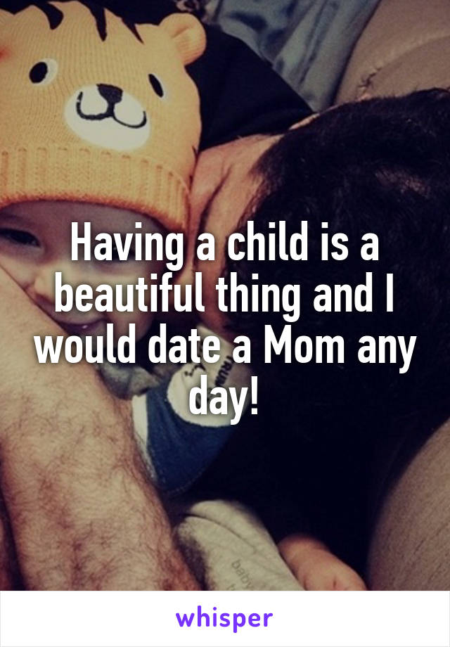 Having a child is a beautiful thing and I would date a Mom any day!