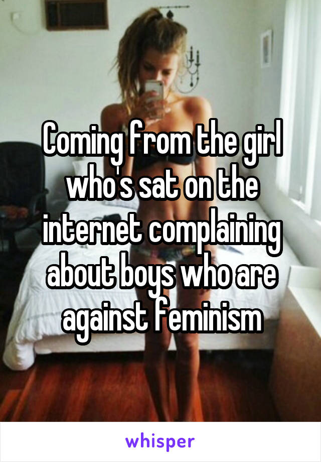 Coming from the girl who's sat on the internet complaining about boys who are against feminism