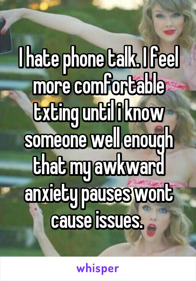 I hate phone talk. I feel more comfortable txting until i know someone well enough that my awkward anxiety pauses wont cause issues. 