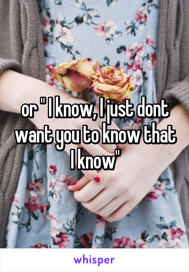 or " I know, I just dont want you to know that I know"