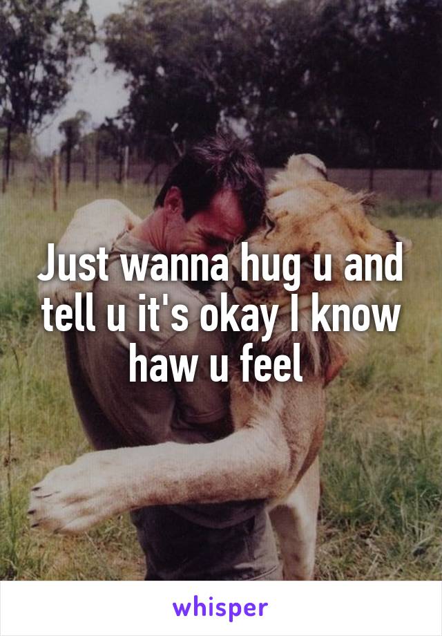 Just wanna hug u and tell u it's okay I know haw u feel 