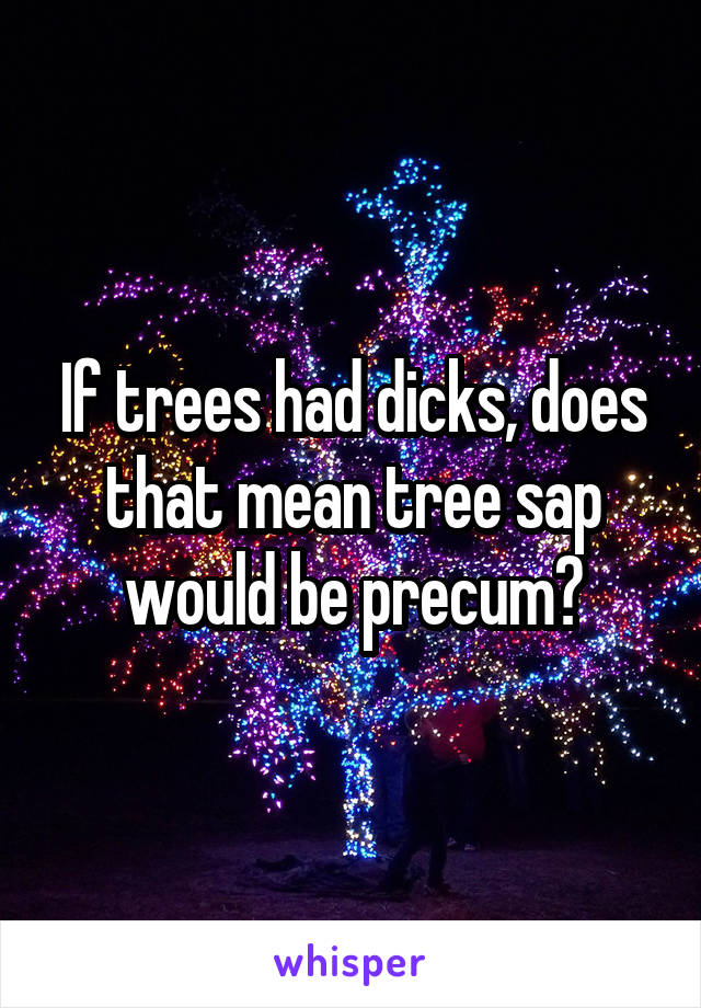 If trees had dicks, does that mean tree sap would be precum?