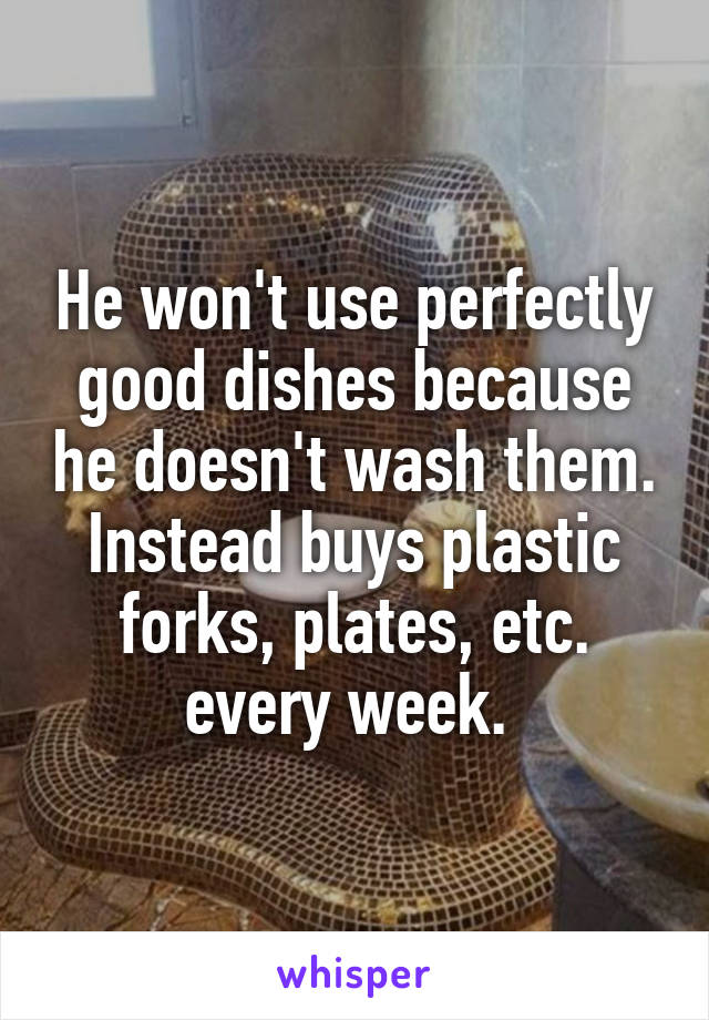 He won't use perfectly good dishes because he doesn't wash them. Instead buys plastic forks, plates, etc. every week. 