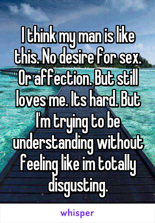 I think my man is like this. No desire for sex. Or affection. But still loves me. Its hard. But I'm trying to be understanding without feeling like im totally disgusting.