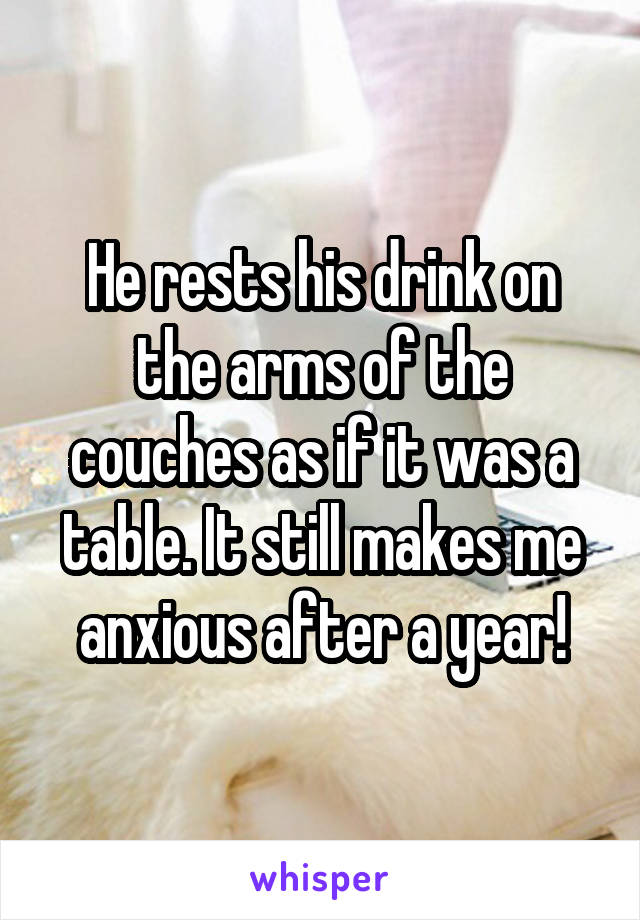 He rests his drink on the arms of the couches as if it was a table. It still makes me anxious after a year!