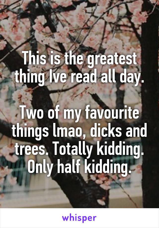 This is the greatest thing Ive read all day.

Two of my favourite things lmao, dicks and trees. Totally kidding. Only half kidding.