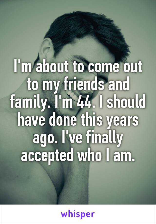 I'm about to come out to my friends and family. I'm 44. I should have done this years ago. I've finally accepted who I am.