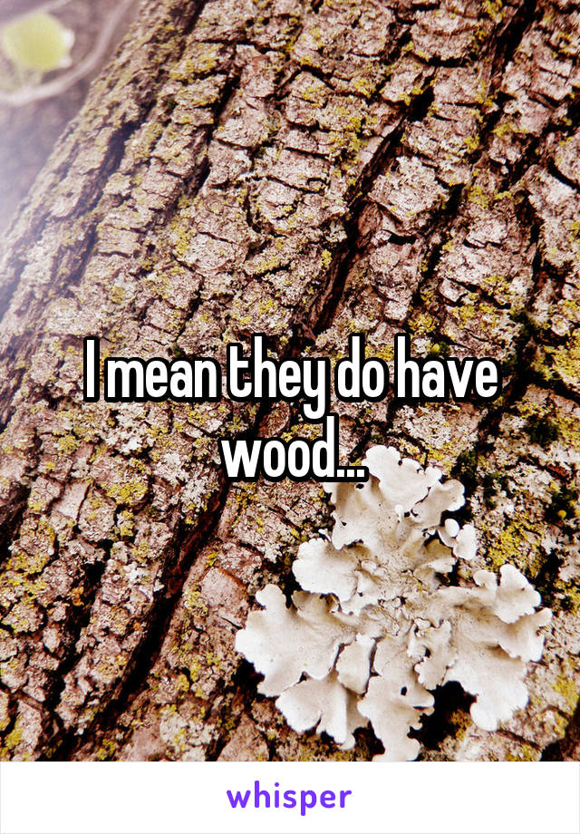 I mean they do have wood...