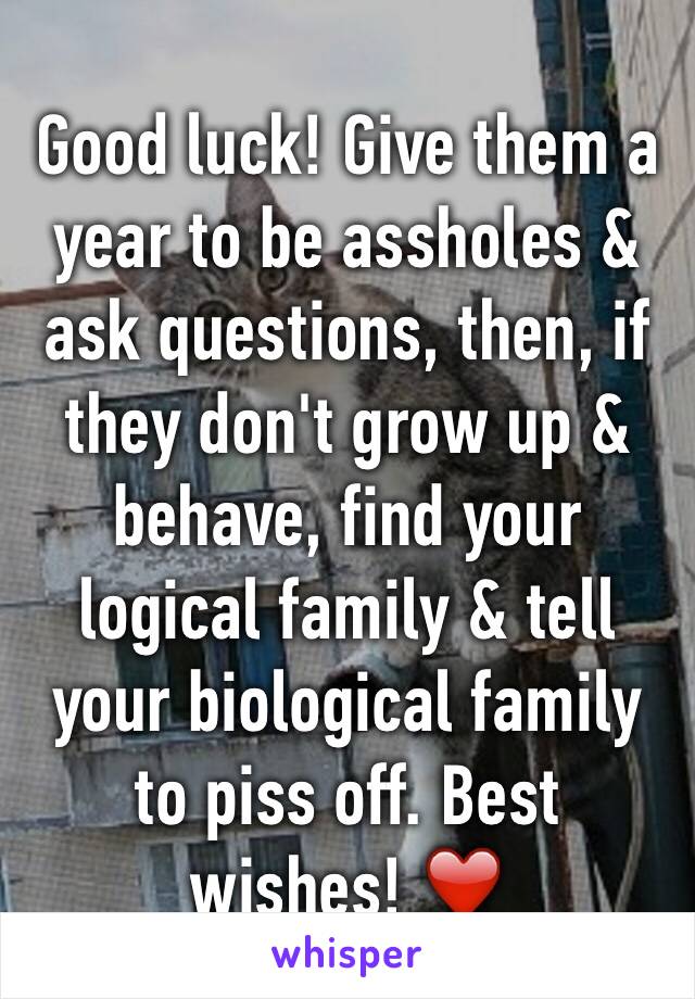 Good luck! Give them a year to be assholes & ask questions, then, if they don't grow up & behave, find your logical family & tell your biological family to piss off. Best wishes! ❤️