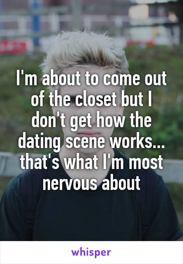 I'm about to come out of the closet but I don't get how the dating scene works... that's what I'm most nervous about