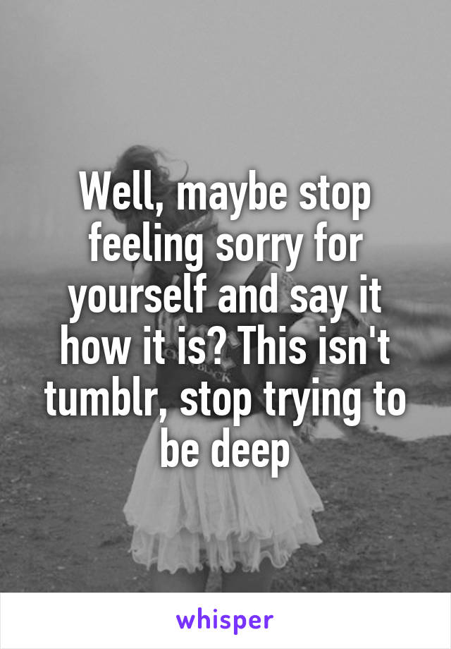 Well, maybe stop feeling sorry for yourself and say it how it is? This isn't tumblr, stop trying to be deep