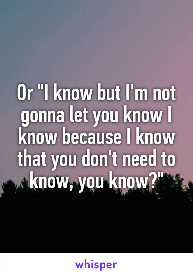 Or "I know but I'm not gonna let you know I know because I know that you don't need to know, you know?"