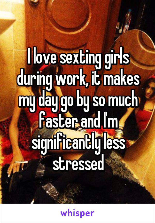 I love sexting girls during work, it makes my day go by so much faster and I'm significantly less stressed