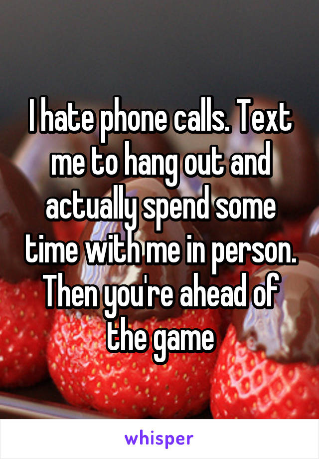 I hate phone calls. Text me to hang out and actually spend some time with me in person. Then you're ahead of the game