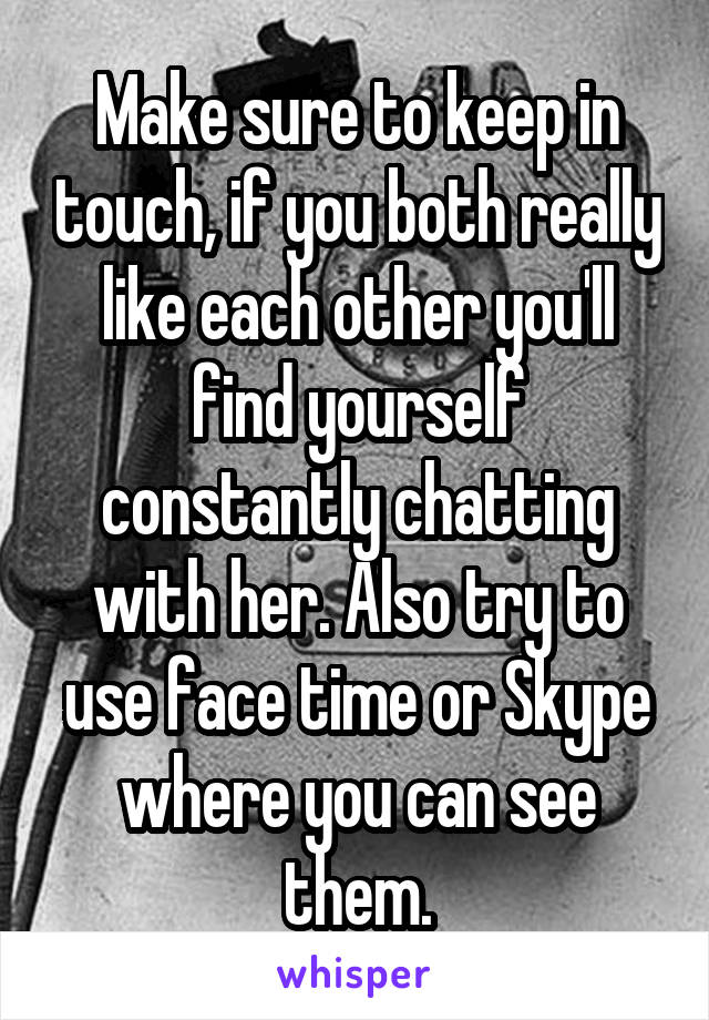 Make sure to keep in touch, if you both really like each other you'll find yourself constantly chatting with her. Also try to use face time or Skype where you can see them.