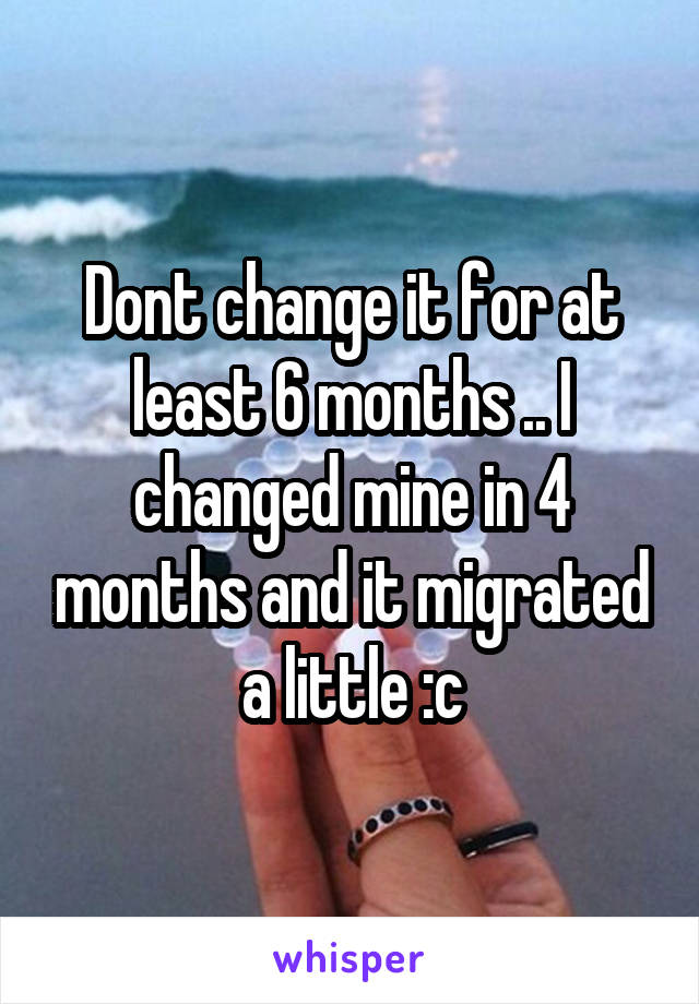 Dont change it for at least 6 months .. I changed mine in 4 months and it migrated a little :c