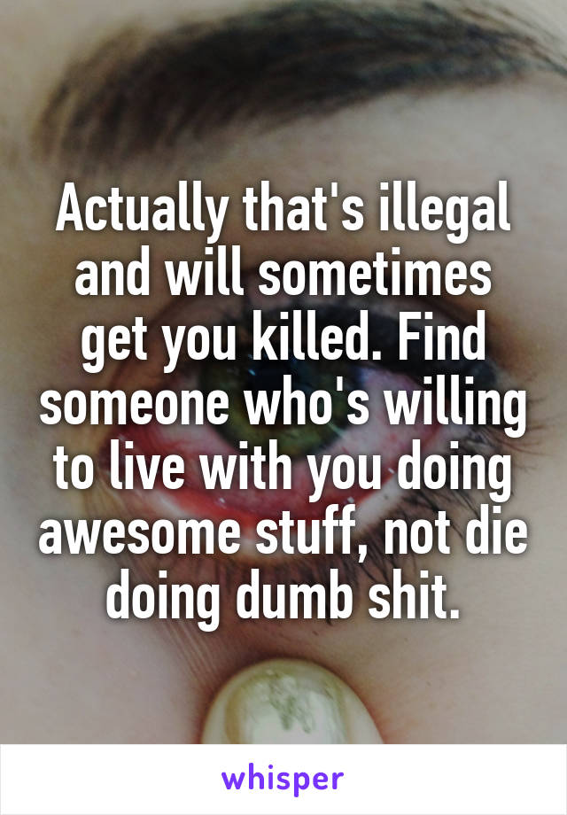 Actually that's illegal and will sometimes get you killed. Find someone who's willing to live with you doing awesome stuff, not die doing dumb shit.