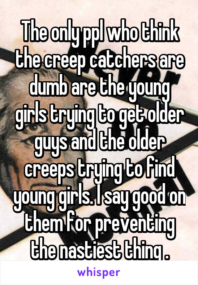 The only ppl who think the creep catchers are dumb are the young girls trying to get older guys and the older creeps trying to find young girls. I say good on them for preventing the nastiest thing .