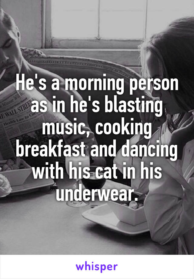 He's a morning person as in he's blasting music, cooking breakfast and dancing with his cat in his underwear.
