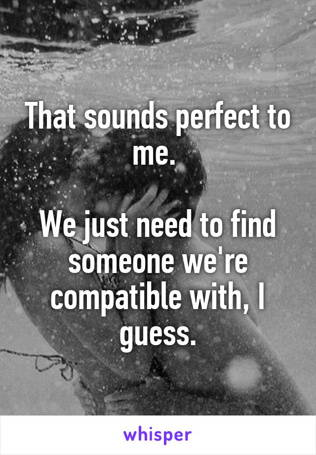 That sounds perfect to me. 

We just need to find someone we're compatible with, I guess.