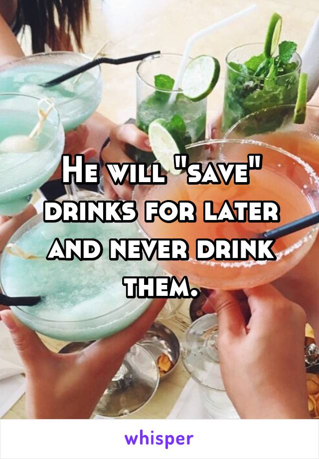 He will "save" drinks for later and never drink them.