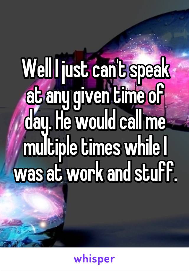 Well I just can't speak at any given time of day. He would call me multiple times while I was at work and stuff. 