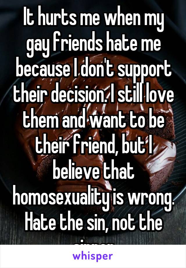 It hurts me when my gay friends hate me because I don't support their decision. I still love them and want to be their friend, but I believe that homosexuality is wrong. Hate the sin, not the sinner