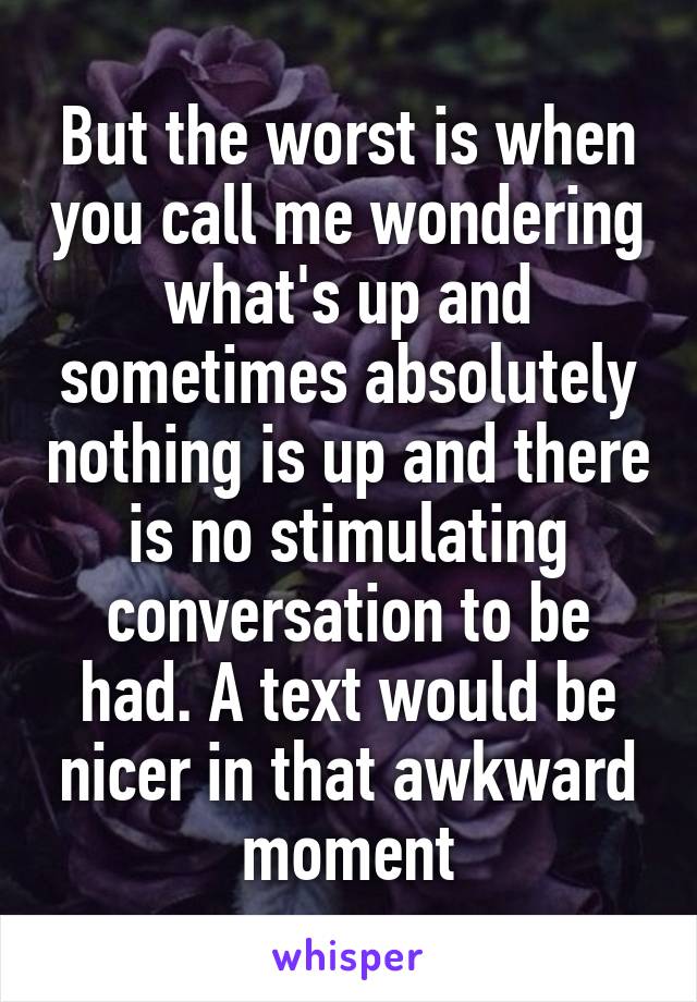 But the worst is when you call me wondering what's up and sometimes absolutely nothing is up and there is no stimulating conversation to be had. A text would be nicer in that awkward moment