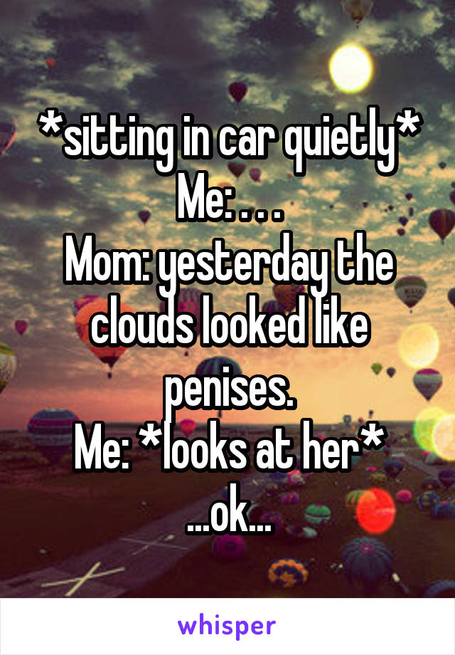 *sitting in car quietly*
Me: . . .
Mom: yesterday the clouds looked like penises.
Me: *looks at her*
...ok...