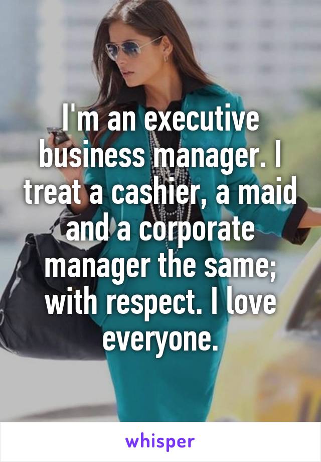 I'm an executive business manager. I treat a cashier, a maid and a corporate manager the same; with respect. I love everyone.