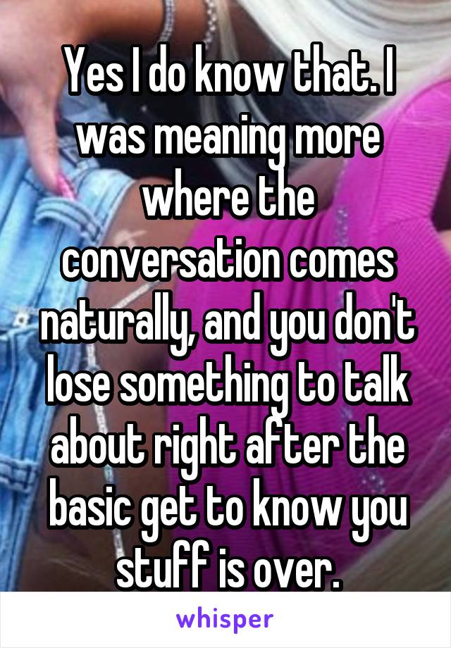 Yes I do know that. I was meaning more where the conversation comes naturally, and you don't lose something to talk about right after the basic get to know you stuff is over.