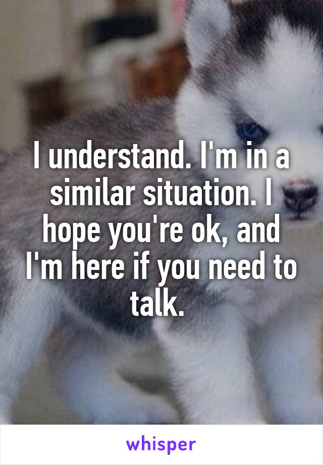 I understand. I'm in a similar situation. I hope you're ok, and I'm here if you need to talk. 