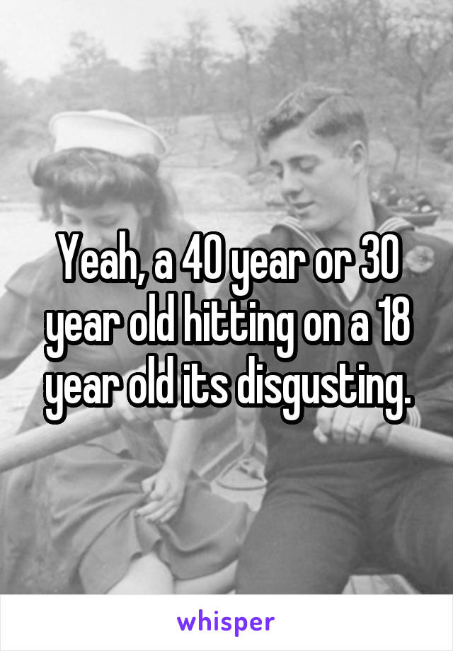 Yeah, a 40 year or 30 year old hitting on a 18 year old its disgusting.